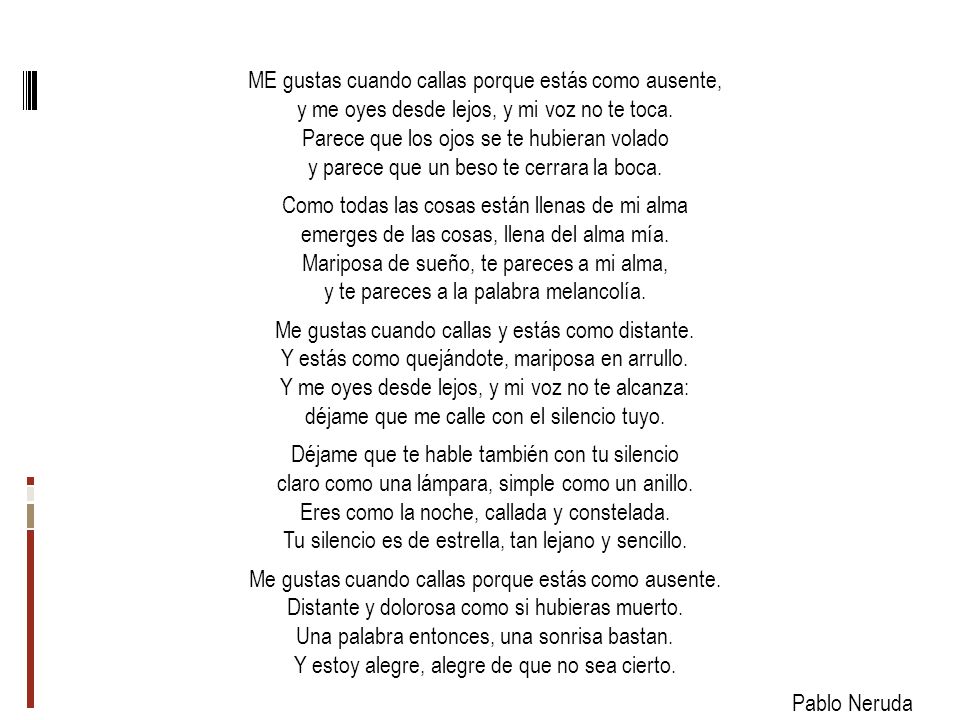 ME gustas cuando callas porque estás como ausente, y me oyes desde lejos, y mi voz no te toca.