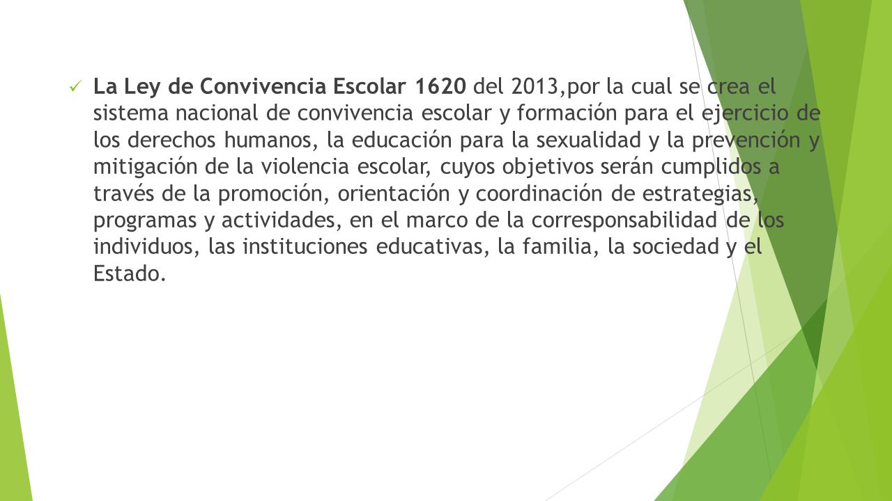 La Ley de Convivencia Escolar 1620 del 2013,por la cual se crea el sistema nacional de convivencia escolar y formación para el ejercicio de los derechos humanos, la educación para la sexualidad y la prevención y mitigación de la violencia escolar, cuyos objetivos serán cumplidos a través de la promoción, orientación y coordinación de estrategias, programas y actividades, en el marco de la corresponsabilidad de los individuos, las instituciones educativas, la familia, la sociedad y el Estado.