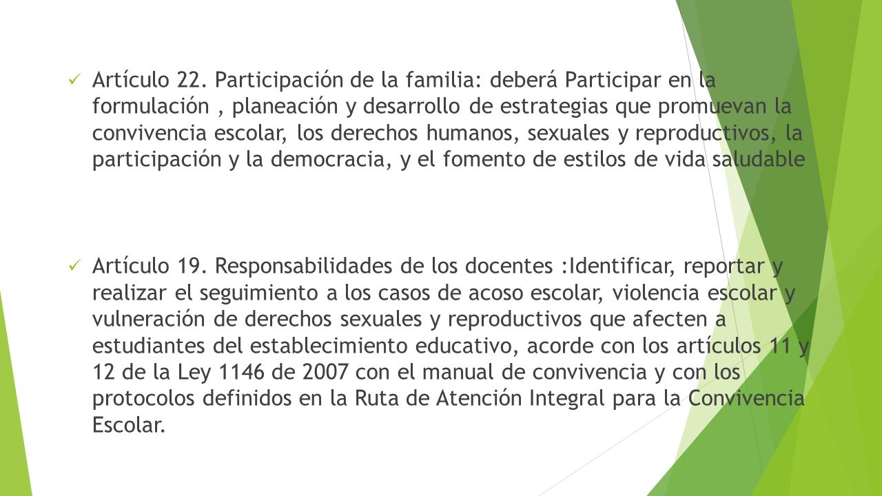 Artículo 22. Participación de la familia: deberá Participar en la formulación , planeación y desarrollo de estrategias que promuevan la convivencia escolar, los derechos humanos, sexuales y reproductivos, la participación y la democracia, y el fomento de estilos de vida saludable