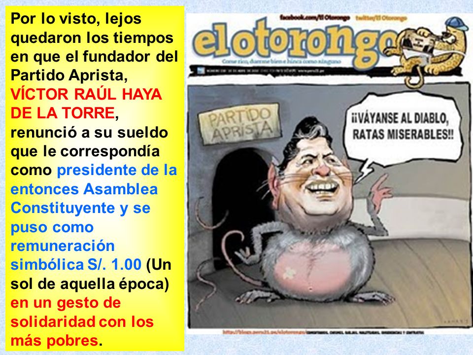 Por lo visto, lejos quedaron los tiempos en que el fundador del Partido Aprista, VÍCTOR RAÚL HAYA DE LA TORRE, renunció a su sueldo que le correspondía como presidente de la entonces Asamblea Constituyente y se puso como remuneración simbólica S/.