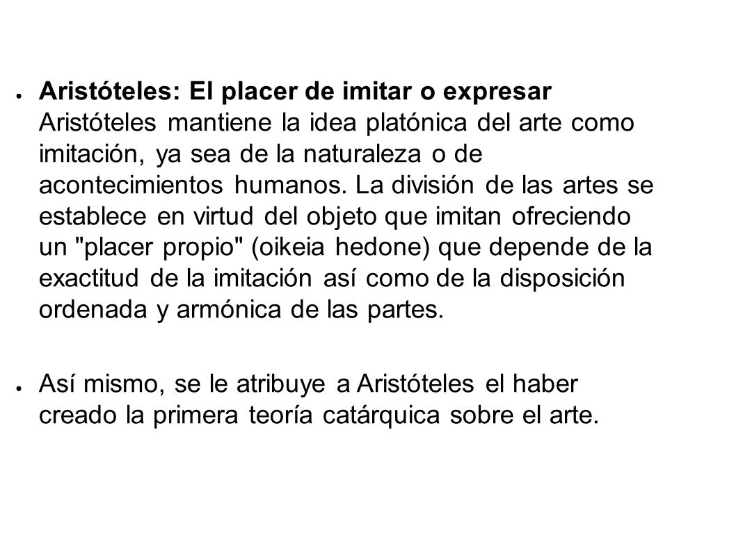 Aristóteles: El placer de imitar o expresar Aristóteles mantiene la idea platónica del arte como imitación, ya sea de la naturaleza o de acontecimientos humanos. La división de las artes se establece en virtud del objeto que imitan ofreciendo un placer propio (oikeia hedone) que depende de la exactitud de la imitación así como de la disposición ordenada y armónica de las partes.