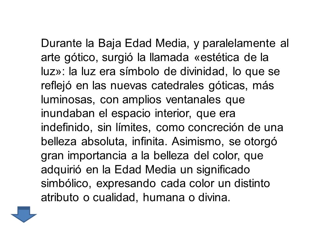 Durante la Baja Edad Media, y paralelamente al arte gótico, surgió la llamada «estética de la luz»: la luz era símbolo de divinidad, lo que se reflejó en las nuevas catedrales góticas, más luminosas, con amplios ventanales que inundaban el espacio interior, que era indefinido, sin límites, como concreción de una belleza absoluta, infinita. Asimismo, se otorgó gran importancia a la belleza del color, que adquirió en la Edad Media un significado simbólico, expresando cada color un distinto atributo o cualidad, humana o divina.