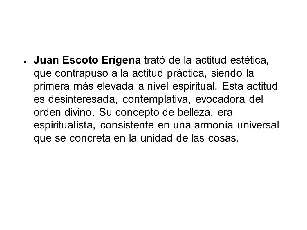 Juan Escoto Erígena trató de la actitud estética, que contrapuso a la actitud práctica, siendo la primera más elevada a nivel espiritual. Esta actitud es desinteresada, contemplativa, evocadora del orden divino. Su concepto de belleza, era espiritualista, consistente en una armonía universal que se concreta en la unidad de las cosas.