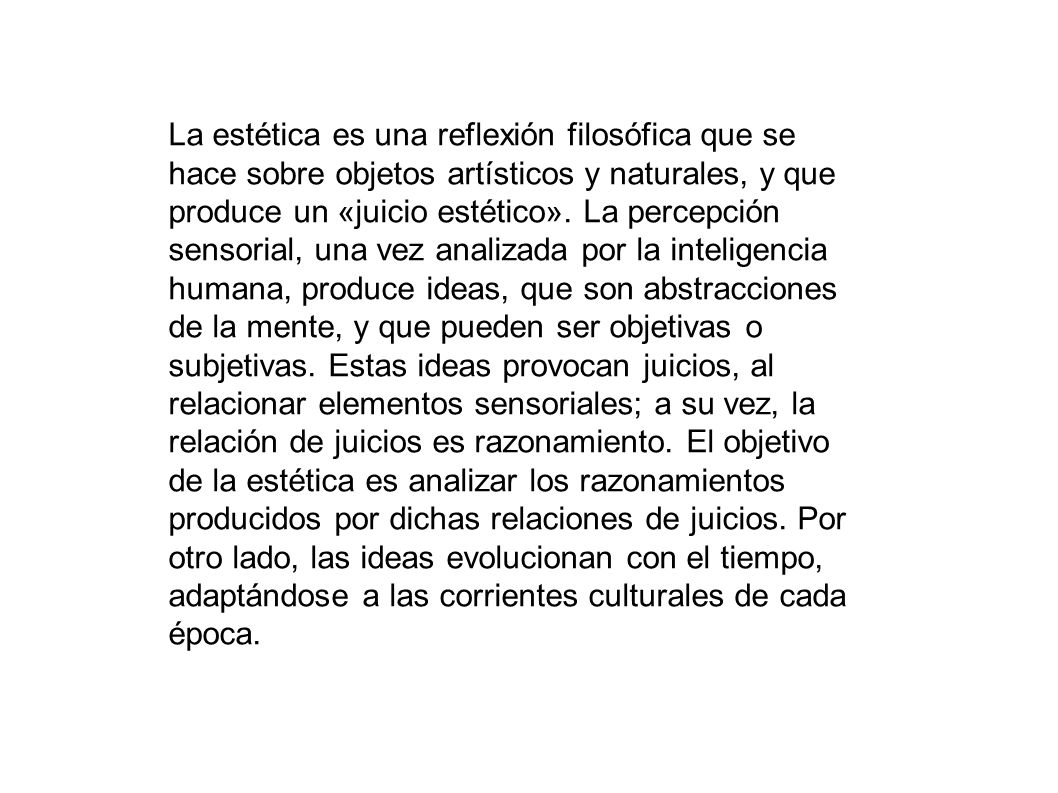 La estética es una reflexión filosófica que se hace sobre objetos artísticos y naturales, y que produce un «juicio estético». La percepción sensorial, una vez analizada por la inteligencia humana, produce ideas, que son abstracciones de la mente, y que pueden ser objetivas o subjetivas. Estas ideas provocan juicios, al relacionar elementos sensoriales; a su vez, la relación de juicios es razonamiento. El objetivo de la estética es analizar los razonamientos producidos por dichas relaciones de juicios. Por otro lado, las ideas evolucionan con el tiempo, adaptándose a las corrientes culturales de cada época.