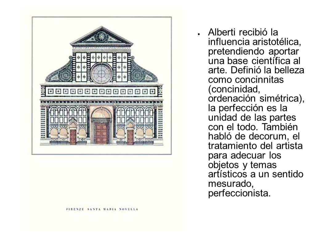 Alberti recibió la influencia aristotélica, pretendiendo aportar una base científica al arte. Definió la belleza como concinnitas (concinidad, ordenación simétrica), la perfección es la unidad de las partes con el todo. También habló de decorum, el tratamiento del artista para adecuar los objetos y temas artísticos a un sentido mesurado, perfeccionista.