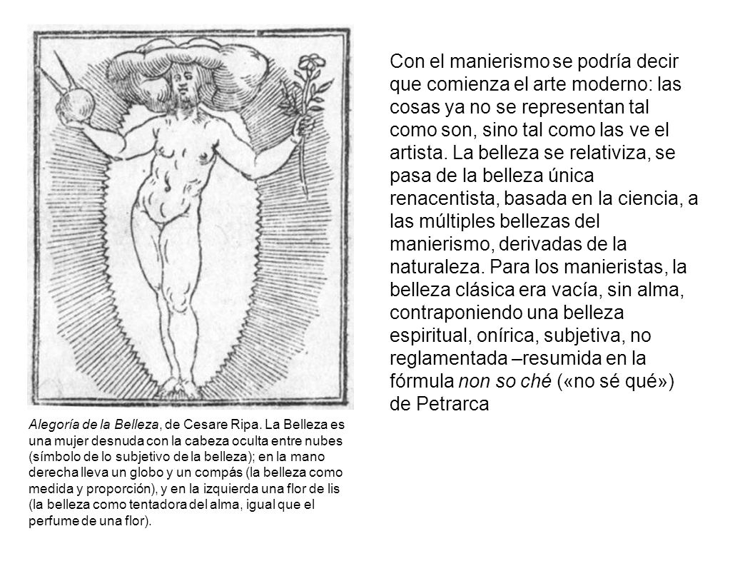 Con el manierismo se podría decir que comienza el arte moderno: las cosas ya no se representan tal como son, sino tal como las ve el artista. La belleza se relativiza, se pasa de la belleza única renacentista, basada en la ciencia, a las múltiples bellezas del manierismo, derivadas de la naturaleza. Para los manieristas, la belleza clásica era vacía, sin alma, contraponiendo una belleza espiritual, onírica, subjetiva, no reglamentada –resumida en la fórmula non so ché («no sé qué») de Petrarca
