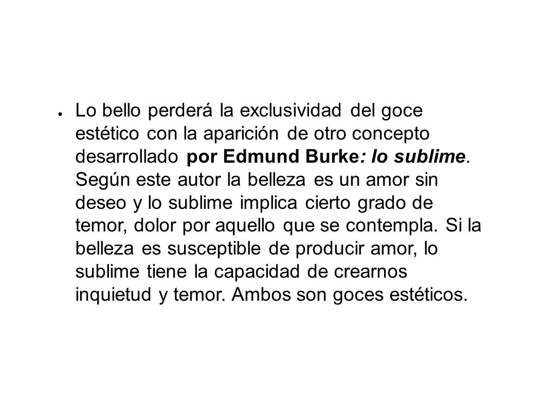 Lo bello perderá la exclusividad del goce estético con la aparición de otro concepto desarrollado por Edmund Burke: lo sublime. Según este autor la belleza es un amor sin deseo y lo sublime implica cierto grado de temor, dolor por aquello que se contempla. Si la belleza es susceptible de producir amor, lo sublime tiene la capacidad de crearnos inquietud y temor. Ambos son goces estéticos.
