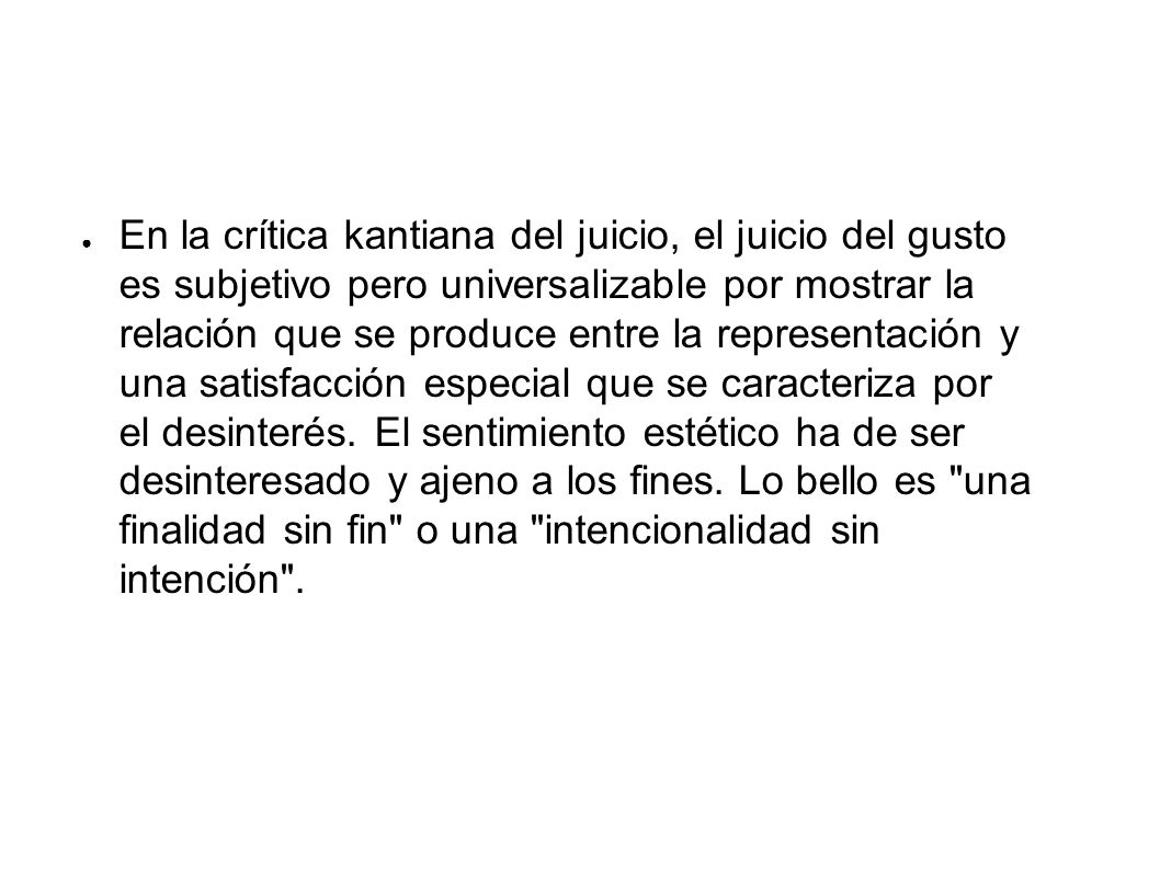 En la crítica kantiana del juicio, el juicio del gusto es subjetivo pero universalizable por mostrar la relación que se produce entre la representación y una satisfacción especial que se caracteriza por el desinterés. El sentimiento estético ha de ser desinteresado y ajeno a los fines. Lo bello es una finalidad sin fin o una intencionalidad sin intención .