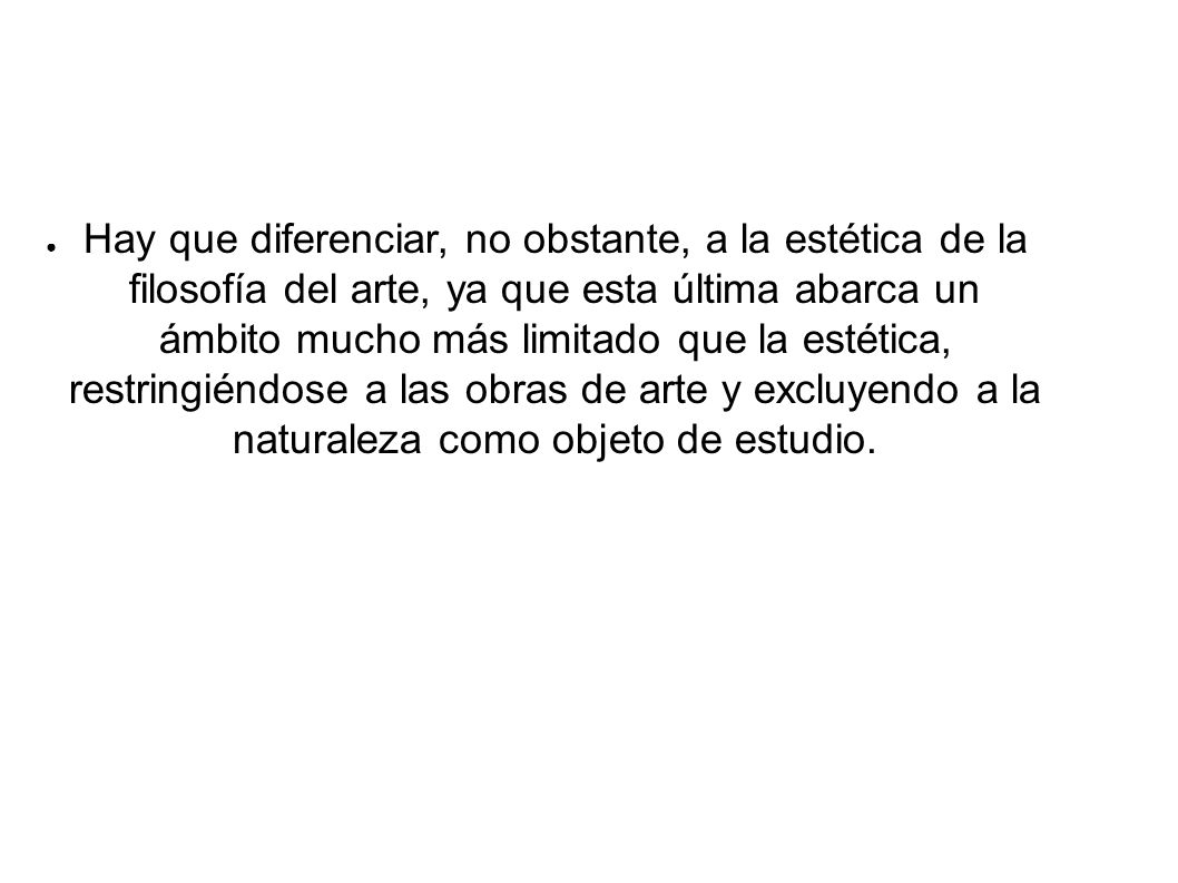 Hay que diferenciar, no obstante, a la estética de la filosofía del arte, ya que esta última abarca un ámbito mucho más limitado que la estética, restringiéndose a las obras de arte y excluyendo a la naturaleza como objeto de estudio.