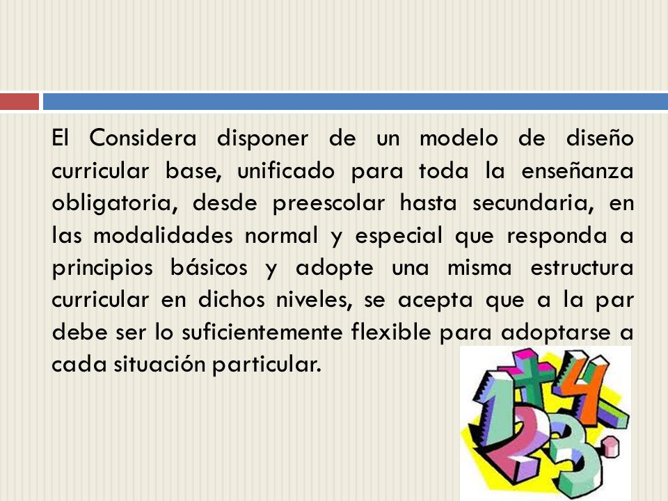 El Considera disponer de un modelo de diseño curricular base, unificado para toda la enseñanza obligatoria, desde preescolar hasta secundaria, en las modalidades normal y especial que responda a principios básicos y adopte una misma estructura curricular en dichos niveles, se acepta que a la par debe ser lo suficientemente flexible para adoptarse a cada situación particular.