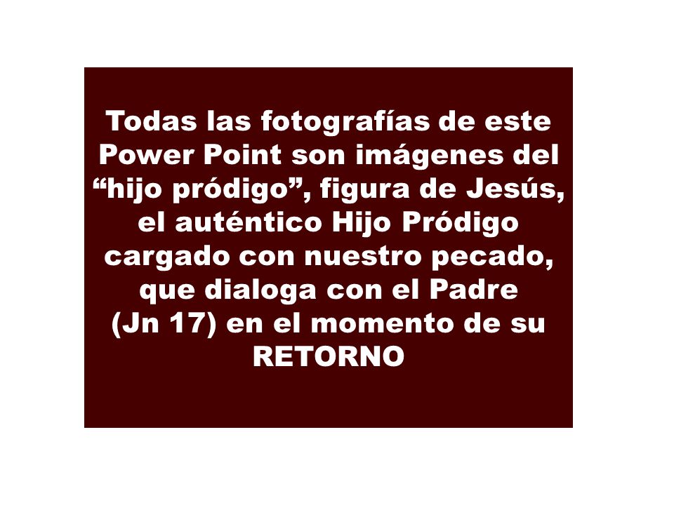 Todas las fotografías de este Power Point son imágenes del hijo pródigo , figura de Jesús, el auténtico Hijo Pródigo cargado con nuestro pecado, que dialoga con el Padre (Jn 17) en el momento de su RETORNO