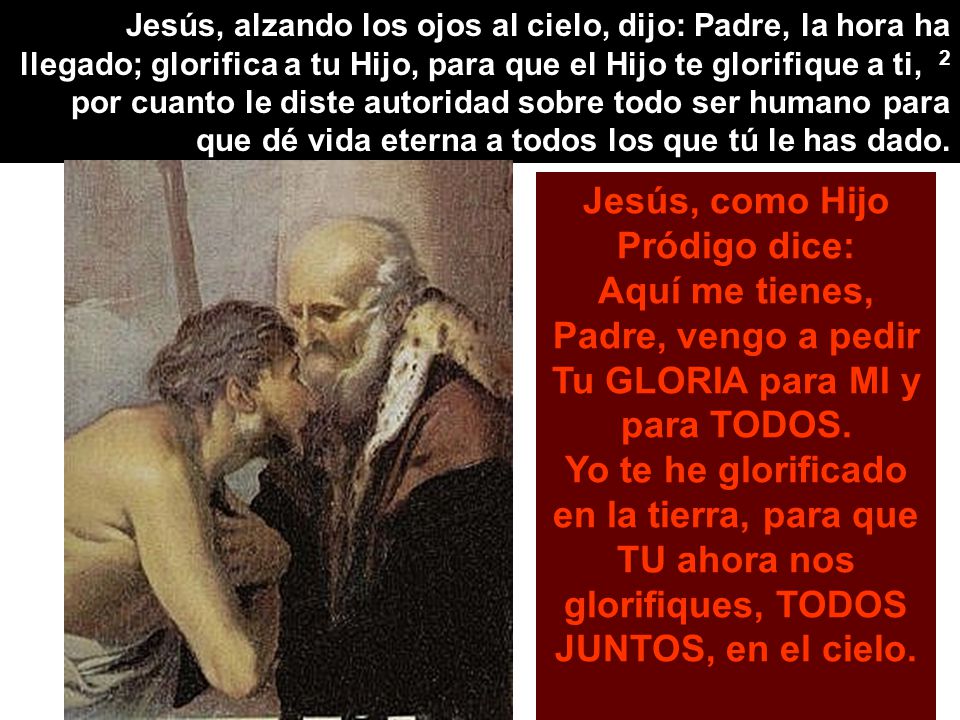 Jesús, alzando los ojos al cielo, dijo: Padre, la hora ha llegado; glorifica a tu Hijo, para que el Hijo te glorifique a ti, 2 por cuanto le diste autoridad sobre todo ser humano para que dé vida eterna a todos los que tú le has dado.