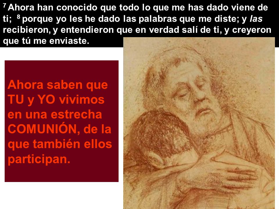 7 Ahora han conocido que todo lo que me has dado viene de ti; 8 porque yo les he dado las palabras que me diste; y las recibieron, y entendieron que en verdad salí de ti, y creyeron que tú me enviaste.