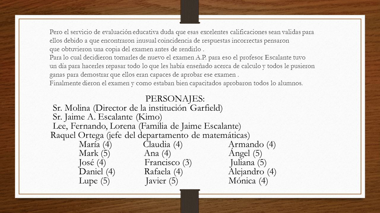 Pero el servicio de evaluación educativa duda que esas excelentes calificaciones sean validas para ellos debido a que encontraron inusual coincidencia de respuestas incorrectas pensaron que obtuvieron una copia del examen antes de rendirlo . Para lo cual decidieron tomarles de nuevo el examen A.P. para eso el profesor Escalante tuvo un día para hacerles repasar todo lo que les había enseñado acerca de calculo y todos le pusieron ganas para demostrar que ellos eran capaces de aprobar ese examen . Finalmente dieron el examen y como estaban bien capacitados aprobaron todos lo alumnos.