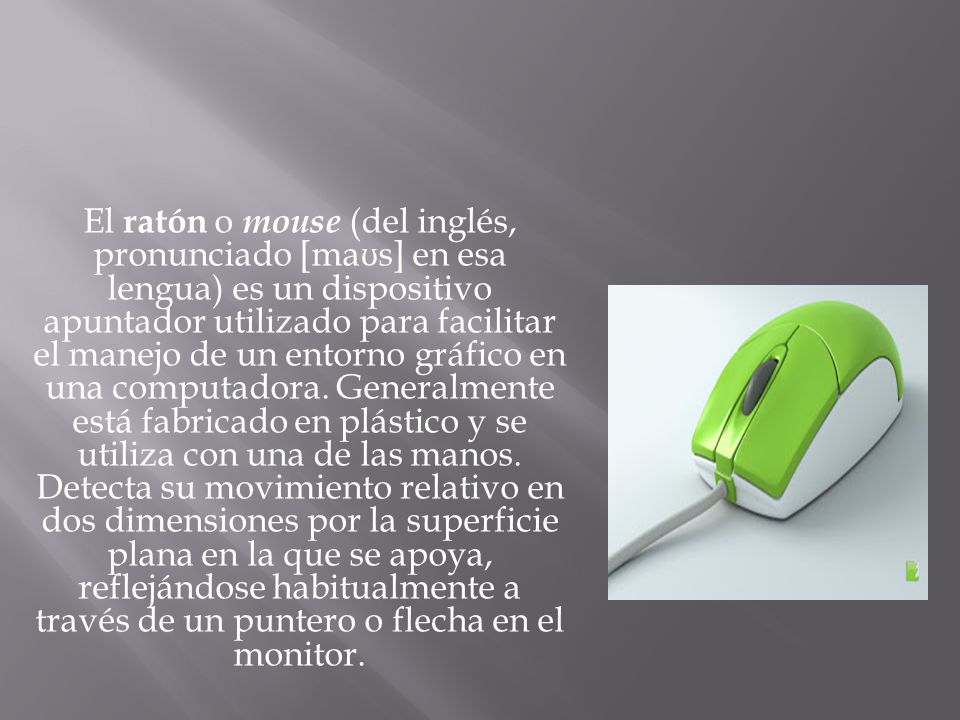 El ratón o mouse (del inglés, pronunciado [maʊs] en esa lengua) es un dispositivo apuntador utilizado para facilitar el manejo de un entorno gráfico en una computadora.