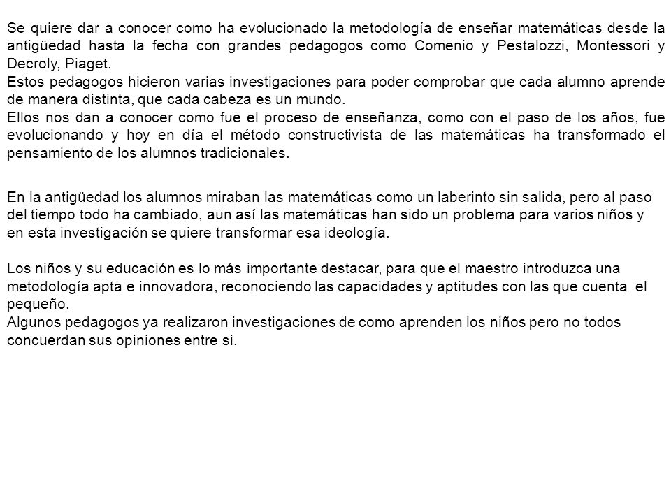 Se quiere dar a conocer como ha evolucionado la metodología de enseñar matemáticas desde la antigüedad hasta la fecha con grandes pedagogos como Comenio y Pestalozzi, Montessori y Decroly, Piaget.