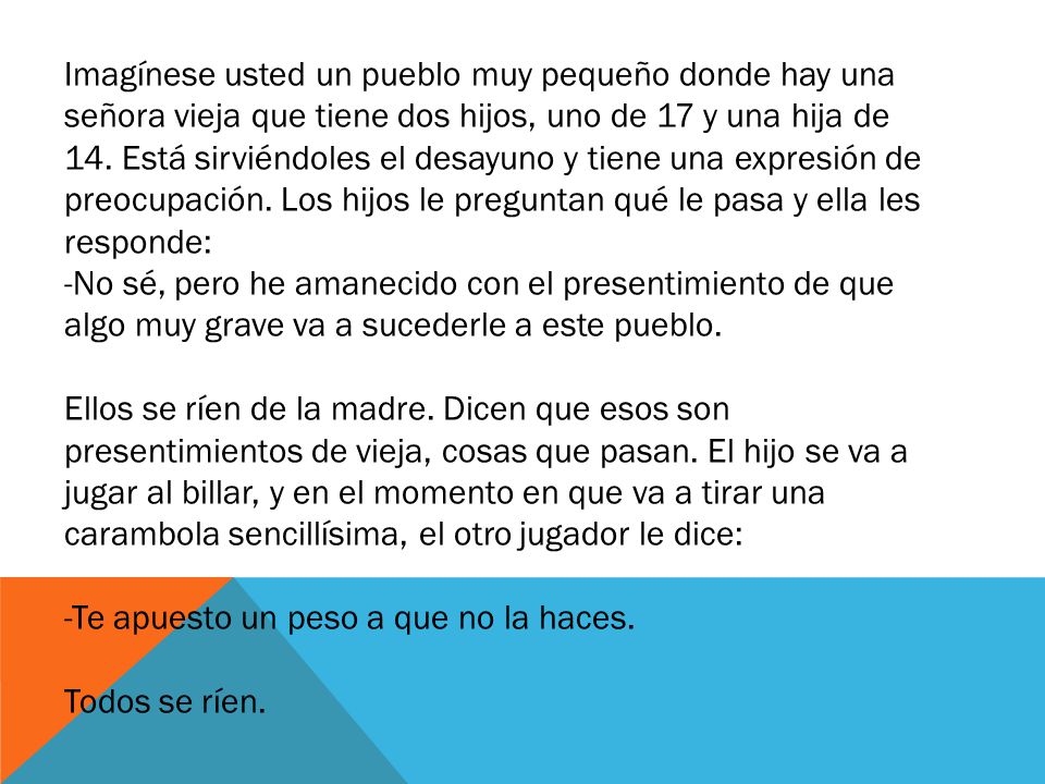 Imagínese usted un pueblo muy pequeño donde hay una señora vieja que tiene dos hijos, uno de 17 y una hija de 14. Está sirviéndoles el desayuno y tiene una expresión de preocupación. Los hijos le preguntan qué le pasa y ella les responde: