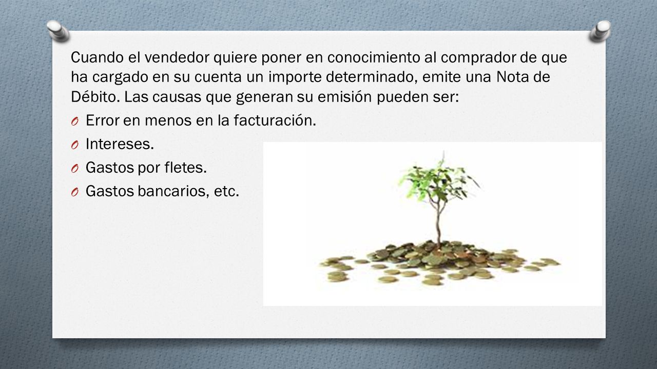 Cuando el vendedor quiere poner en conocimiento al comprador de que ha cargado en su cuenta un importe determinado, emite una Nota de Débito. Las causas que generan su emisión pueden ser: