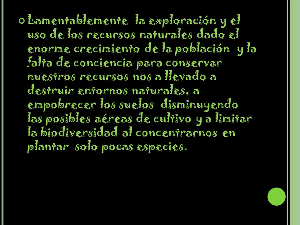 Lamentablemente la exploración y el uso de los recursos naturales dado el enorme crecimiento de la población y la falta de conciencia para conservar nuestros recursos nos a llevado a destruir entornos naturales, a empobrecer los suelos disminuyendo las posibles aéreas de cultivo y a limitar la biodiversidad al concentrarnos en plantar solo pocas especies.
