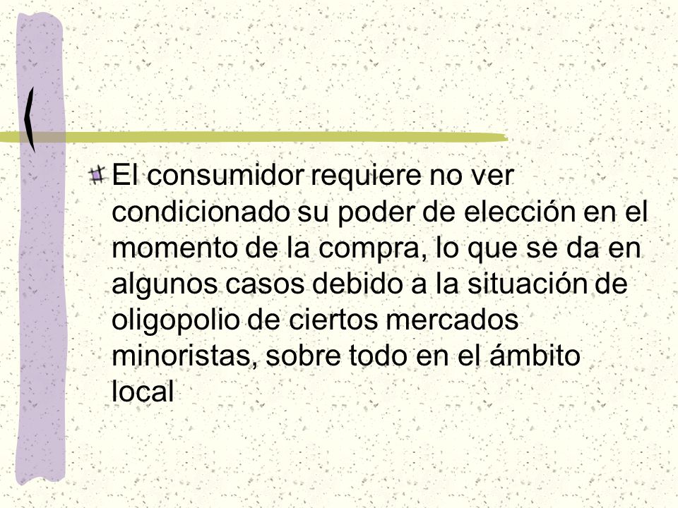 El consumidor requiere no ver condicionado su poder de elección en el momento de la compra, lo que se da en algunos casos debido a la situación de oligopolio de ciertos mercados minoristas, sobre todo en el ámbito local