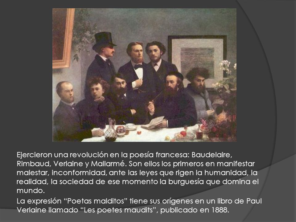 Ejercieron una revolución en la poesía francesa: Baudelaire, Rimbaud, Verlaine y Mallarmé. Son ellos los primeros en manifestar malestar, inconformidad, ante las leyes que rigen la humanidad, la realidad, la sociedad de ese momento la burguesía que domina el mundo.