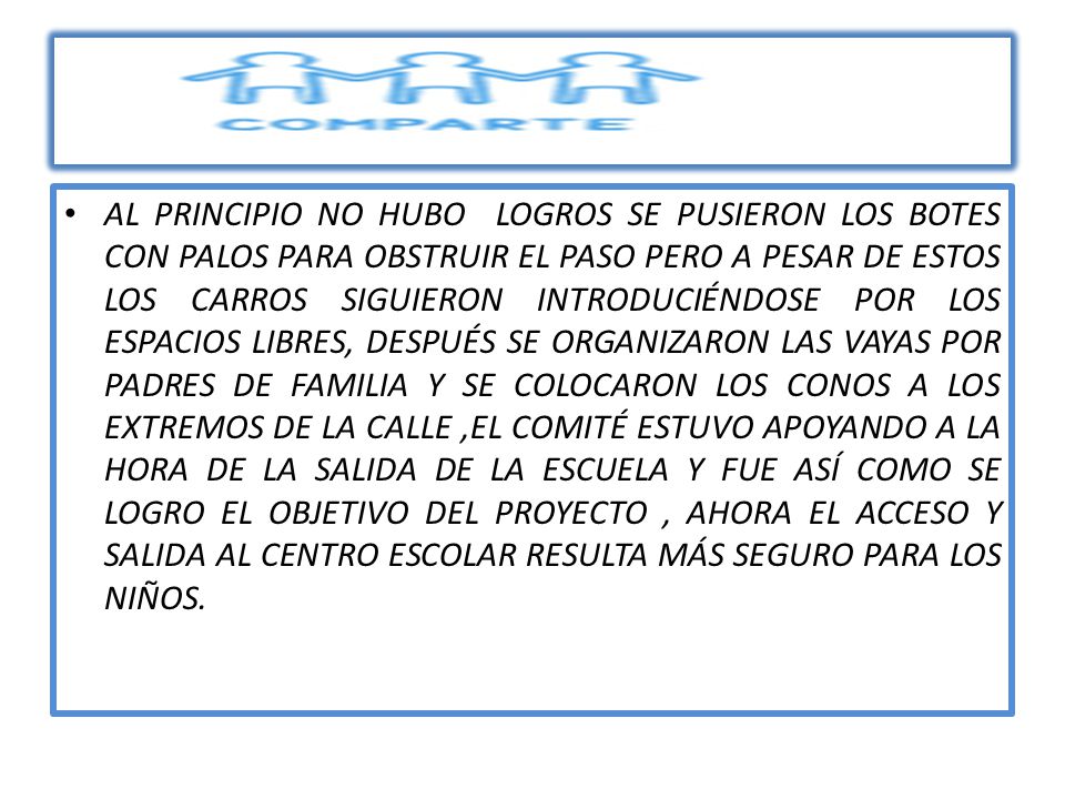 AL PRINCIPIO NO HUBO LOGROS SE PUSIERON LOS BOTES CON PALOS PARA OBSTRUIR EL PASO PERO A PESAR DE ESTOS LOS CARROS SIGUIERON INTRODUCIÉNDOSE POR LOS ESPACIOS LIBRES, DESPUÉS SE ORGANIZARON LAS VAYAS POR PADRES DE FAMILIA Y SE COLOCARON LOS CONOS A LOS EXTREMOS DE LA CALLE ,EL COMITÉ ESTUVO APOYANDO A LA HORA DE LA SALIDA DE LA ESCUELA Y FUE ASÍ COMO SE LOGRO EL OBJETIVO DEL PROYECTO , AHORA EL ACCESO Y SALIDA AL CENTRO ESCOLAR RESULTA MÁS SEGURO PARA LOS NIÑOS.