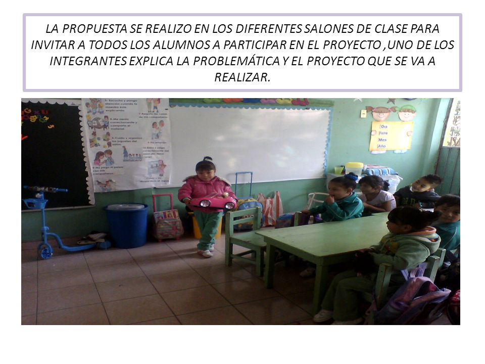 LA PROPUESTA SE REALIZO EN LOS DIFERENTES SALONES DE CLASE PARA INVITAR A TODOS LOS ALUMNOS A PARTICIPAR EN EL PROYECTO ,UNO DE LOS INTEGRANTES EXPLICA LA PROBLEMÁTICA Y EL PROYECTO QUE SE VA A REALIZAR.