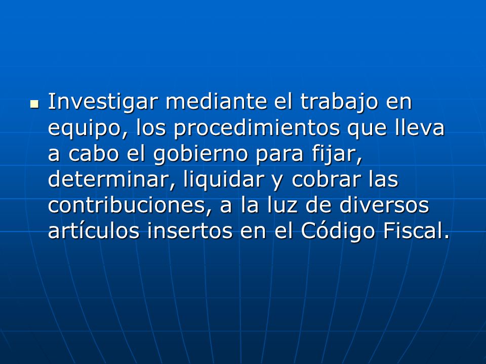 Investigar mediante el trabajo en equipo, los procedimientos que lleva a cabo el gobierno para fijar, determinar, liquidar y cobrar las contribuciones, a la luz de diversos artículos insertos en el Código Fiscal.