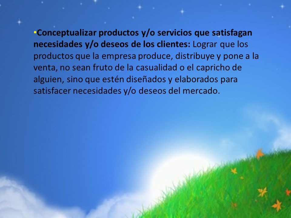 Conceptualizar productos y/o servicios que satisfagan necesidades y/o deseos de los clientes: Lograr que los productos que la empresa produce, distribuye y pone a la venta, no sean fruto de la casualidad o el capricho de alguien, sino que estén diseñados y elaborados para satisfacer necesidades y/o deseos del mercado.