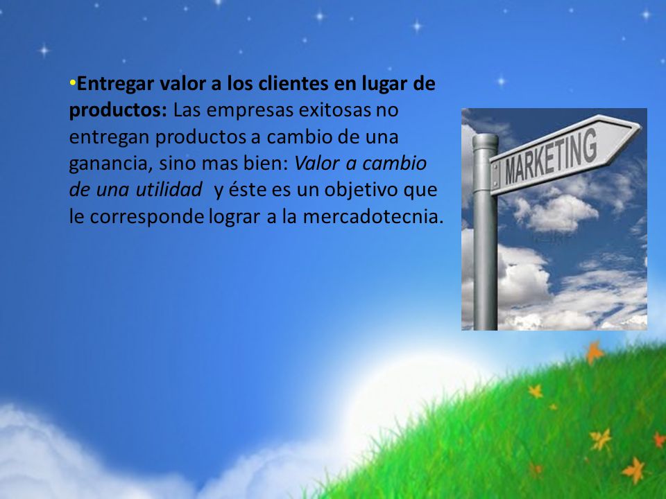 Entregar valor a los clientes en lugar de productos: Las empresas exitosas no entregan productos a cambio de una ganancia, sino mas bien: Valor a cambio de una utilidad y éste es un objetivo que le corresponde lograr a la mercadotecnia.