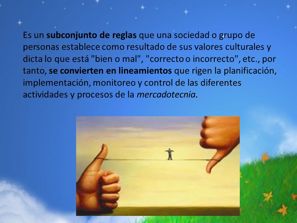 Es un subconjunto de reglas que una sociedad o grupo de personas establece como resultado de sus valores culturales y dicta lo que está bien o mal , correcto o incorrecto , etc., por tanto, se convierten en lineamientos que rigen la planificación, implementación, monitoreo y control de las diferentes actividades y procesos de la mercadotecnia.