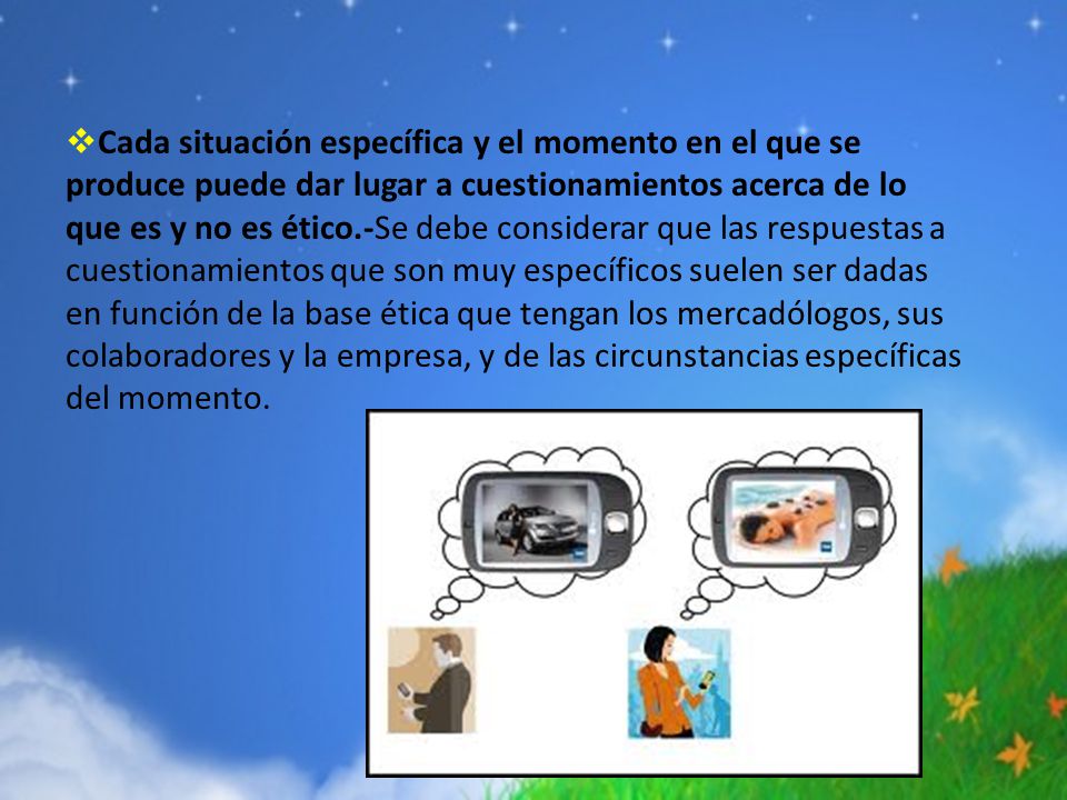 Cada situación específica y el momento en el que se produce puede dar lugar a cuestionamientos acerca de lo que es y no es ético.-Se debe considerar que las respuestas a cuestionamientos que son muy específicos suelen ser dadas en función de la base ética que tengan los mercadólogos, sus colaboradores y la empresa, y de las circunstancias específicas del momento.