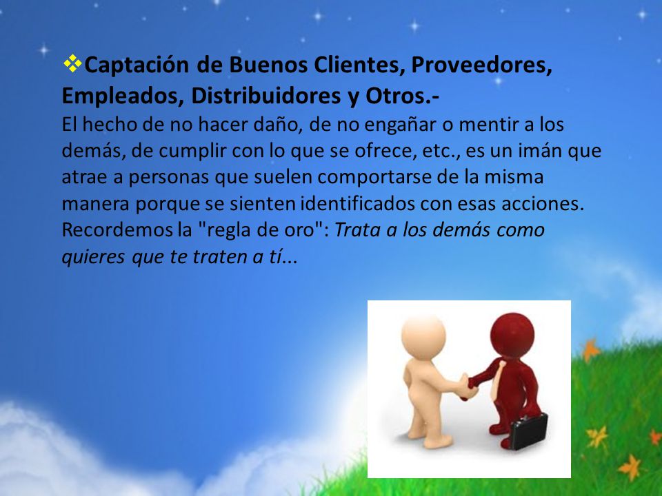 Captación de Buenos Clientes, Proveedores, Empleados, Distribuidores y Otros.- El hecho de no hacer daño, de no engañar o mentir a los demás, de cumplir con lo que se ofrece, etc., es un imán que atrae a personas que suelen comportarse de la misma manera porque se sienten identificados con esas acciones.