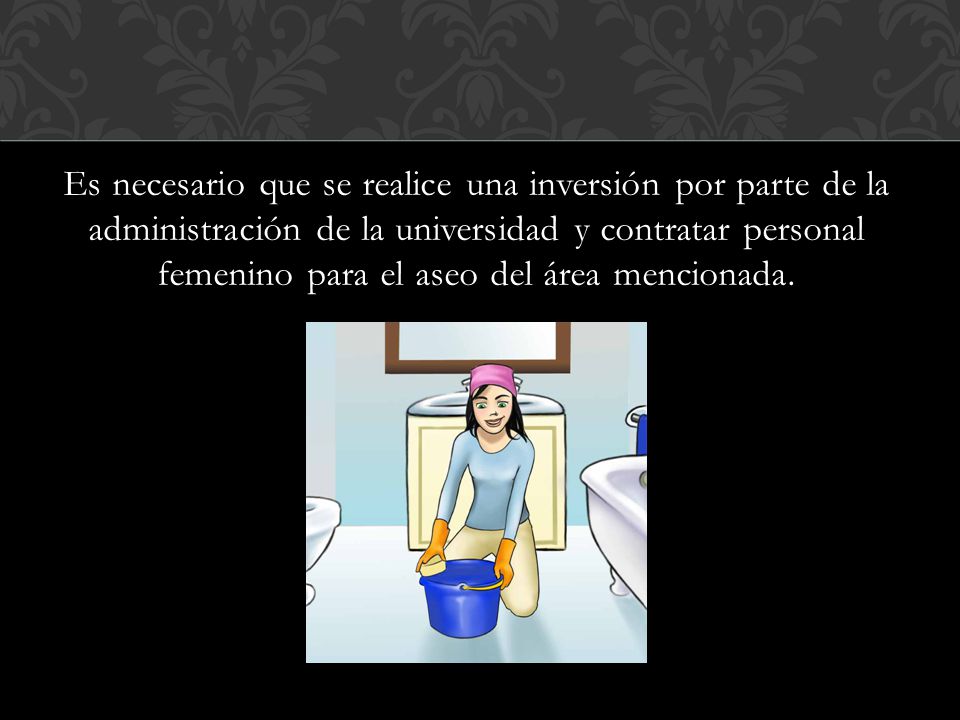 Es necesario que se realice una inversión por parte de la administración de la universidad y contratar personal femenino para el aseo del área mencionada.
