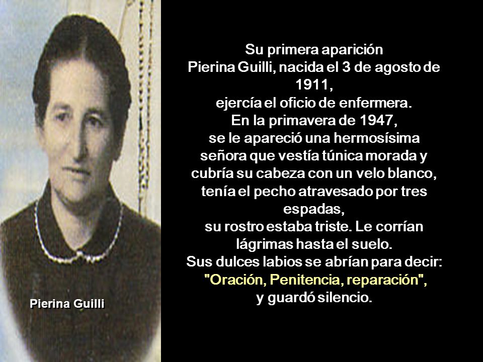 Su primera aparición Pierina Guilli, nacida el 3 de agosto de 1911, ejercía el oficio de enfermera. En la primavera de 1947, se le apareció una hermosísima señora que vestía túnica morada y cubría su cabeza con un velo blanco, tenía el pecho atravesado por tres espadas, su rostro estaba triste. Le corrían lágrimas hasta el suelo. Sus dulces labios se abrían para decir: Oración, Penitencia, reparación , y guardó silencio.
