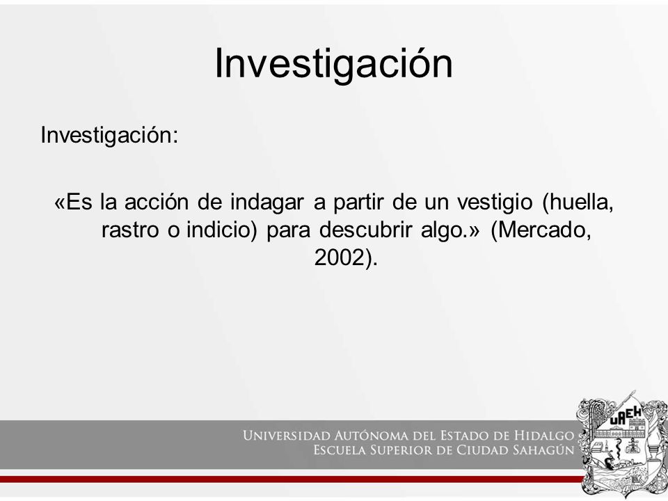 Investigación Investigación: «Es la acción de indagar a partir de un vestigio (huella, rastro o indicio) para descubrir algo.» (Mercado, 2002).