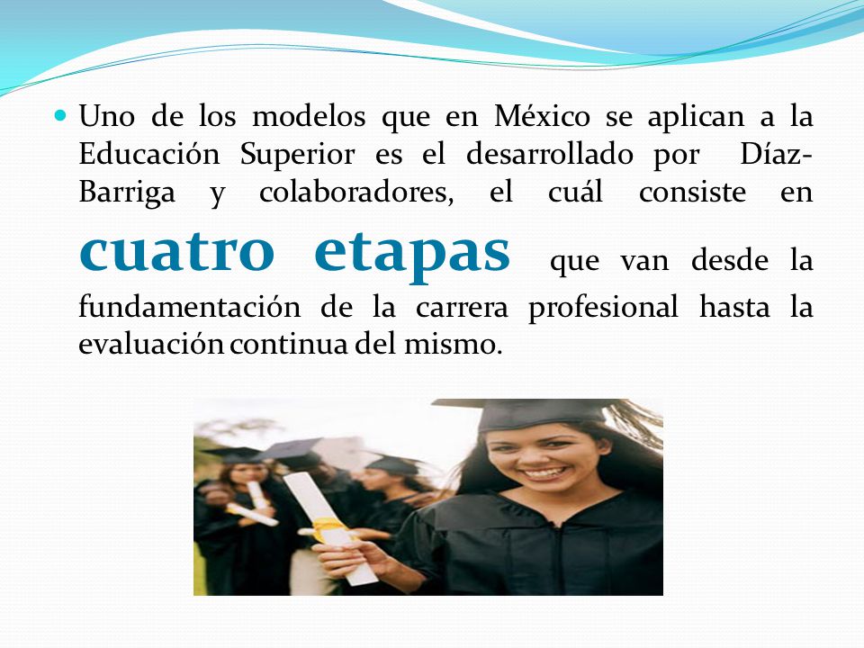 Uno de los modelos que en México se aplican a la Educación Superior es el desarrollado por Díaz-Barriga y colaboradores, el cuál consiste en cuatro etapas que van desde la fundamentación de la carrera profesional hasta la evaluación continua del mismo.
