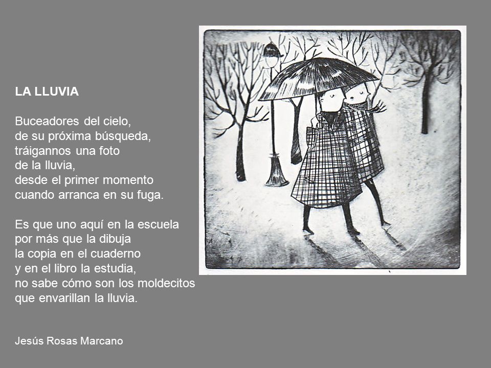 LA LLUVIA Buceadores del cielo, de su próxima búsqueda, tráigannos una foto de la lluvia, desde el primer momento cuando arranca en su fuga. Es que uno aquí en la escuela por más que la dibuja la copia en el cuaderno y en el libro la estudia, no sabe cómo son los moldecitos que envarillan la lluvia.