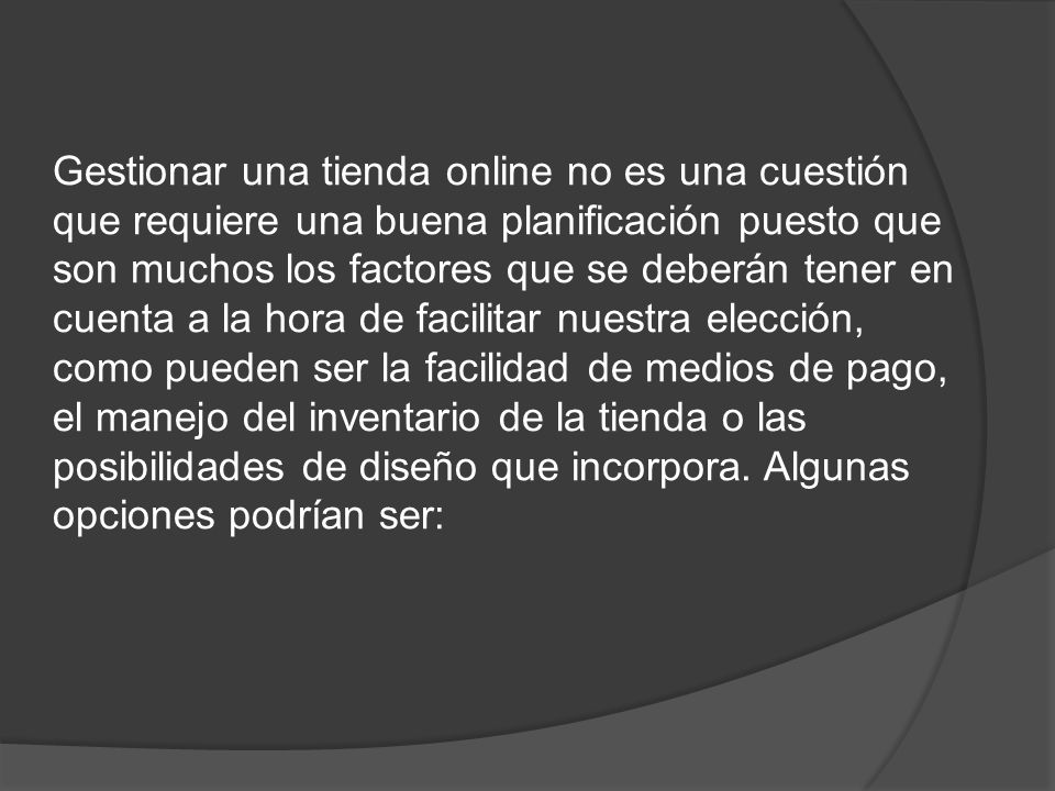 Gestionar una tienda online no es una cuestión que requiere una buena planificación puesto que son muchos los factores que se deberán tener en cuenta a la hora de facilitar nuestra elección, como pueden ser la facilidad de medios de pago, el manejo del inventario de la tienda o las posibilidades de diseño que incorpora.