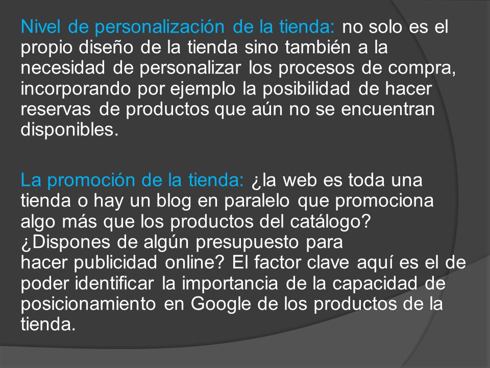 Nivel de personalización de la tienda: no solo es el propio diseño de la tienda sino también a la necesidad de personalizar los procesos de compra, incorporando por ejemplo la posibilidad de hacer reservas de productos que aún no se encuentran disponibles.