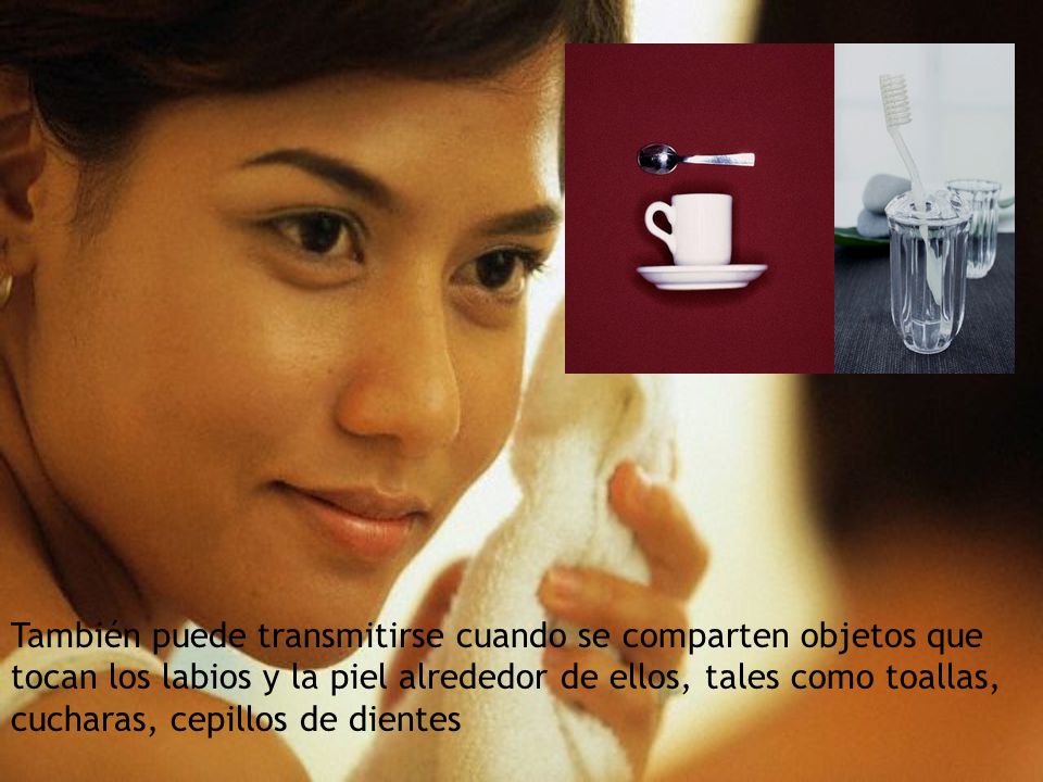 También puede transmitirse cuando se comparten objetos que tocan los labios y la piel alrededor de ellos, tales como toallas, cucharas, cepillos de dientes