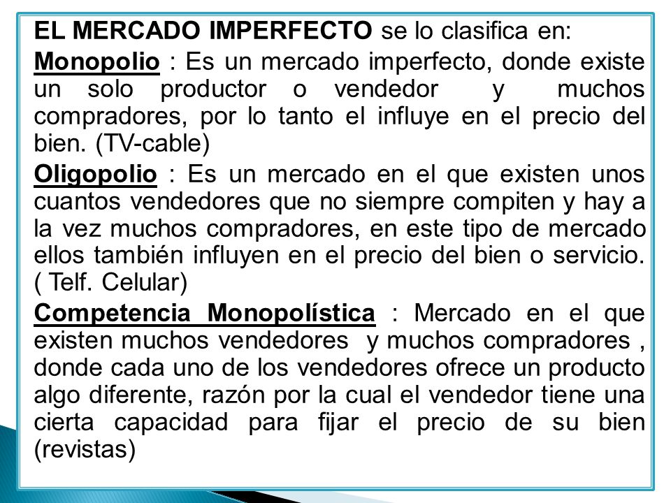 EL MERCADO IMPERFECTO se lo clasifica en: Monopolio : Es un mercado imperfecto, donde existe un solo productor o vendedor y muchos compradores, por lo tanto el influye en el precio del bien.