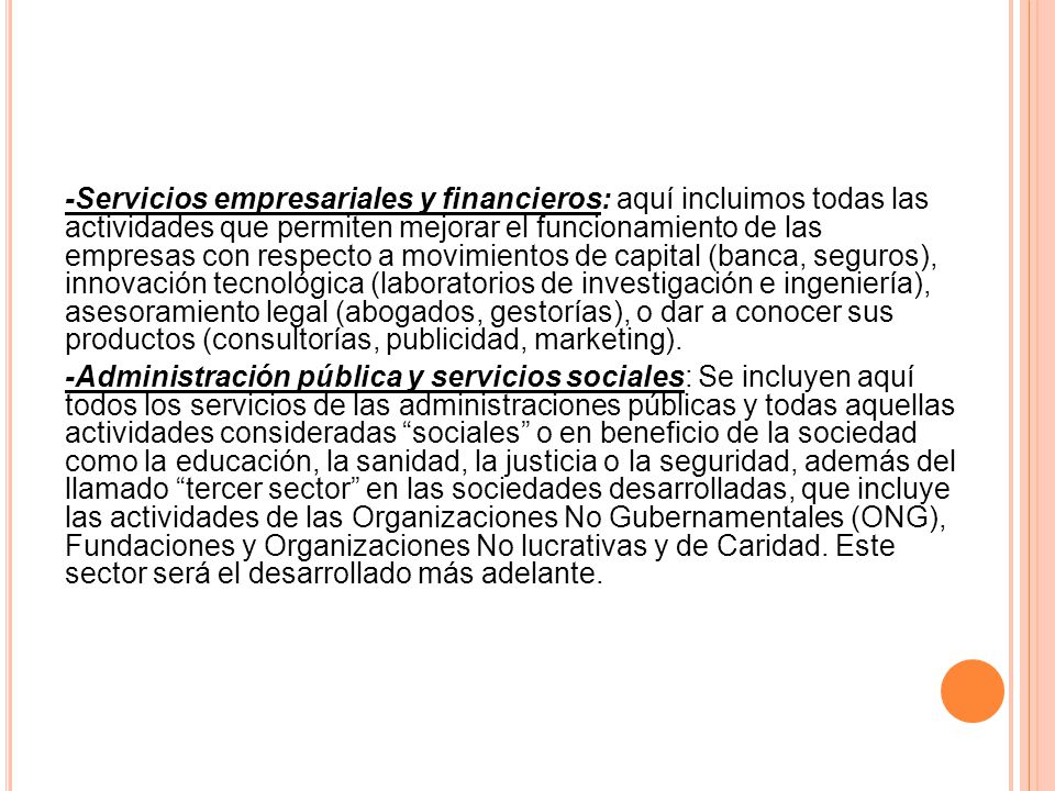 -Servicios empresariales y financieros: aquí incluimos todas las actividades que permiten mejorar el funcionamiento de las empresas con respecto a movimientos de capital (banca, seguros), innovación tecnológica (laboratorios de investigación e ingeniería), asesoramiento legal (abogados, gestorías), o dar a conocer sus productos (consultorías, publicidad, marketing).