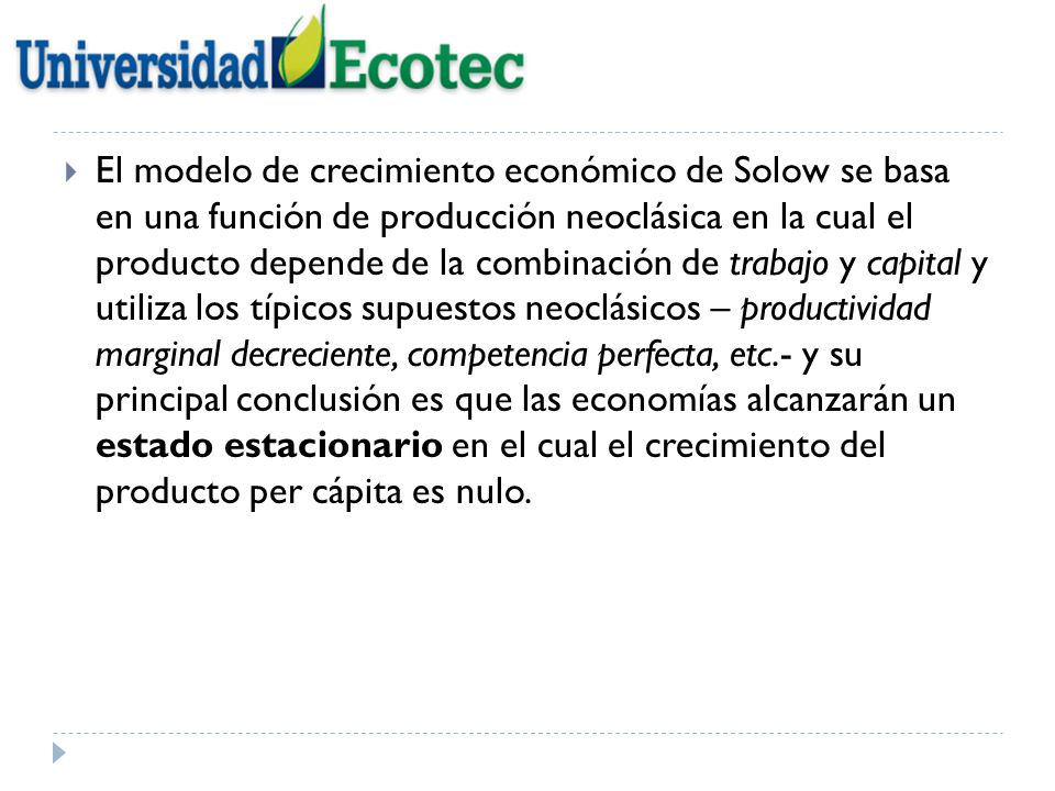 El modelo de crecimiento económico de Solow se basa en una función de producción neoclásica en la cual el producto depende de la combinación de trabajo y capital y utiliza los típicos supuestos neoclásicos – productividad marginal decreciente, competencia perfecta, etc.- y su principal conclusión es que las economías alcanzarán un estado estacionario en el cual el crecimiento del producto per cápita es nulo.