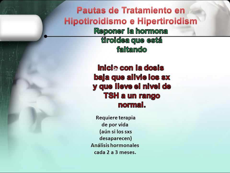 Pautas de Tratamiento en Hipotiroidismo e Hipertiroidism Reponer la hormona tiroidea que está faltando Inicio con la dosis baja que alivie los sx y que lleve el nivel de TSH a un rango normal.