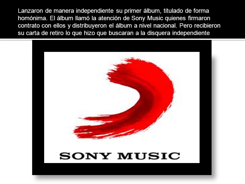 Lanzaron de manera independiente su primer álbum, titulado de forma homónima. El álbum llamó la atención de Sony Music quienes firmaron contrato con ellos y distribuyeron el álbum a nivel nacional. Pero recibieron su carta de retiro lo que hizo que buscaran a la disquera independiente