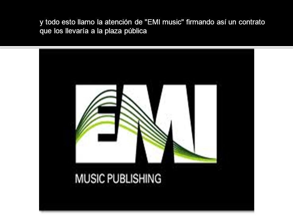 y todo esto llamo la atención de EMI music firmando así un contrato que los llevaría a la plaza pública