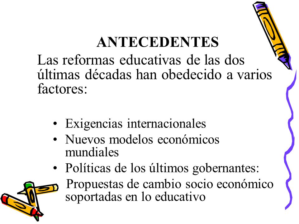 ANTECEDENTES Las reformas educativas de las dos últimas décadas han obedecido a varios factores: Exigencias internacionales.