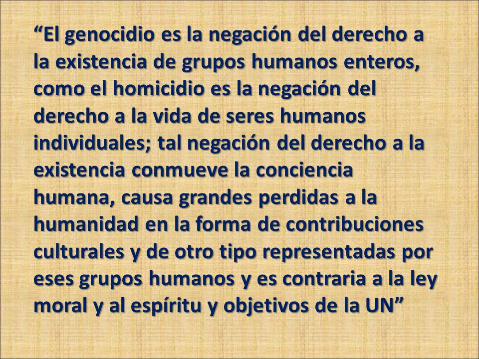 El genocidio es la negación del derecho a la existencia de grupos humanos enteros, como el homicidio es la negación del derecho a la vida de seres humanos individuales; tal negación del derecho a la existencia conmueve la conciencia humana, causa grandes perdidas a la humanidad en la forma de contribuciones culturales y de otro tipo representadas por eses grupos humanos y es contraria a la ley moral y al espíritu y objetivos de la UN
