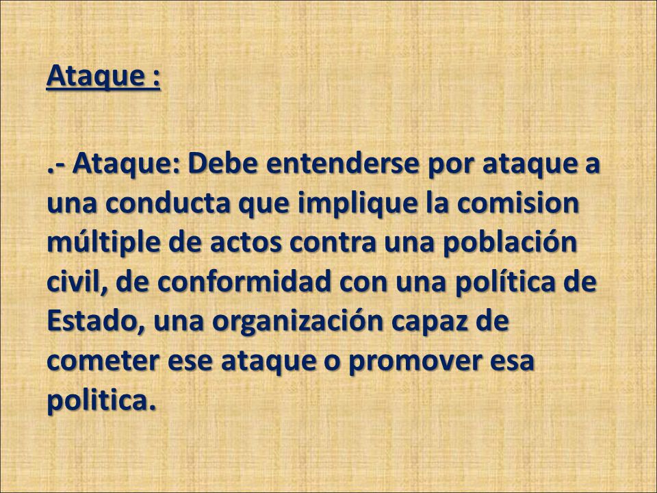 Ataque : .- Ataque: Debe entenderse por ataque a una conducta que implique la comision múltiple de actos contra una población civil, de conformidad con una política de Estado, una organización capaz de cometer ese ataque o promover esa politica.